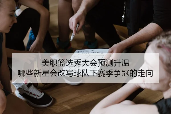 美职篮选秀大会预测升温 哪些新星会改写球队下赛季争冠的走向