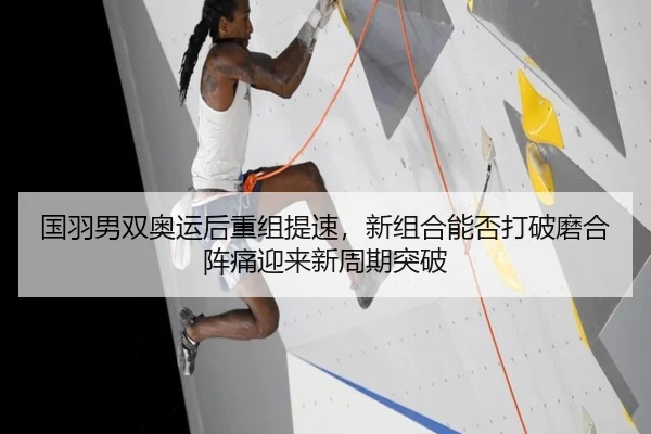 国羽男双奥运后重组提速，新组合能否打破磨合阵痛迎来新周期突破